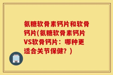 氨糖软骨素钙片和软骨钙片(氨糖软骨素钙片VS软骨钙片：哪种更适合关节保健？)