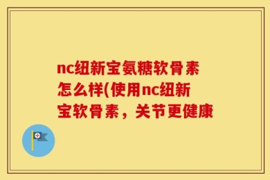 nc纽新宝氨糖软骨素怎么样(使用nc纽新宝软骨素，关节更健康