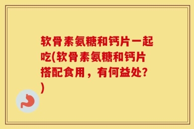 软骨素氨糖和钙片一起吃(软骨素氨糖和钙片搭配食用，有何益处？)