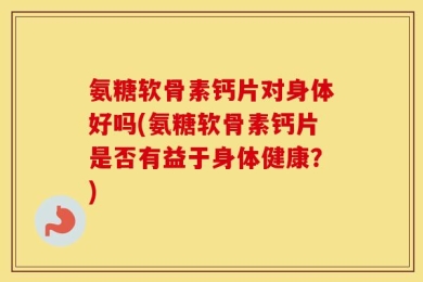 氨糖软骨素钙片对身体好吗(氨糖软骨素钙片是否有益于身体健康？)