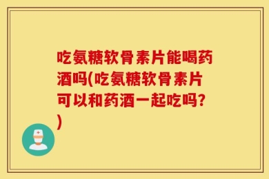 吃氨糖软骨素片能喝药酒吗(吃氨糖软骨素片可以和药酒一起吃吗？)