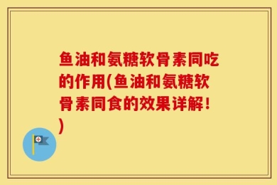 鱼油和氨糖软骨素同吃的作用(鱼油和氨糖软骨素同食的效果详解！)