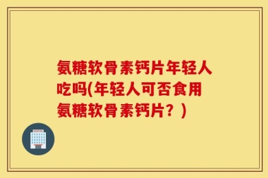 氨糖软骨素钙片年轻人吃吗(年轻人可否食用氨糖软骨素钙片？)