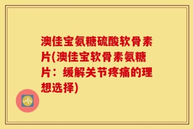 澳佳宝氨糖硫酸软骨素片(澳佳宝软骨素氨糖片：缓解关节疼痛的理想选择)