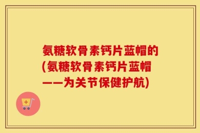 氨糖软骨素钙片蓝帽的(氨糖软骨素钙片蓝帽——为关节保健护航)