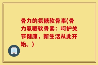 骨力的氨糖软骨素(骨力氨糖软骨素：呵护关节健康，新生活从此开始。)