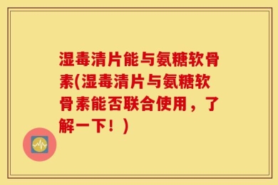 湿毒清片能与氨糖软骨素(湿毒清片与氨糖软骨素能否联合使用，了解一下！)