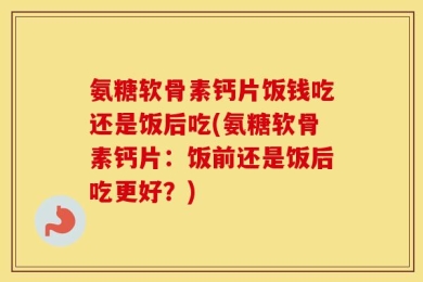 氨糖软骨素钙片饭钱吃还是饭后吃(氨糖软骨素钙片：饭前还是饭后吃更好？)