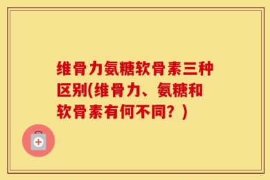 维骨力氨糖软骨素三种区别(维骨力、氨糖和软骨素有何不同？)