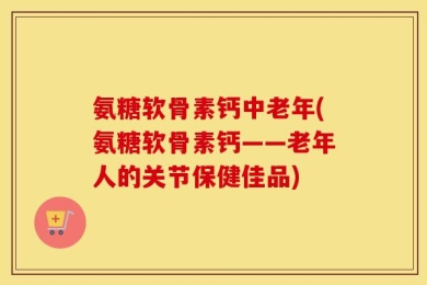 氨糖软骨素钙中老年(氨糖软骨素钙——老年人的关节保健佳品)