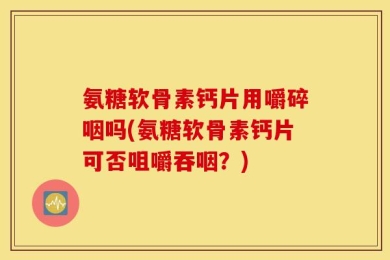 氨糖软骨素钙片用嚼碎咽吗(氨糖软骨素钙片可否咀嚼吞咽？)