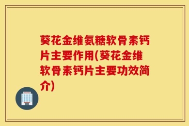 葵花金维氨糖软骨素钙片主要作用(葵花金维软骨素钙片主要功效简介)