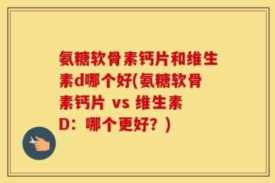 氨糖软骨素钙片和维生素d哪个好(氨糖软骨素钙片 vs 维生素D：哪个更好？)