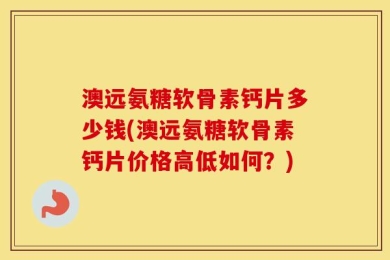 澳远氨糖软骨素钙片多少钱(澳远氨糖软骨素钙片价格高低如何？)