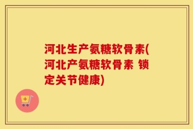 河北生产氨糖软骨素(河北产氨糖软骨素 锁定关节健康)