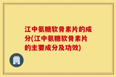 江中氨糖软骨素片的成分(江中氨糖软骨素片的主要成分及功效)