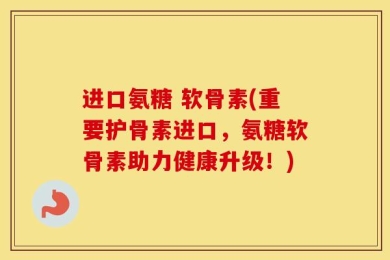 进口氨糖 软骨素(重要护骨素进口，氨糖软骨素助力健康升级！)