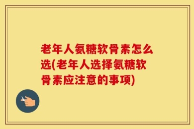 老年人氨糖软骨素怎么选(老年人选择氨糖软骨素应注意的事项)