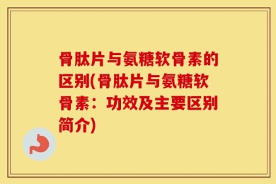 骨肽片与氨糖软骨素的区别(骨肽片与氨糖软骨素：功效及主要区别简介)