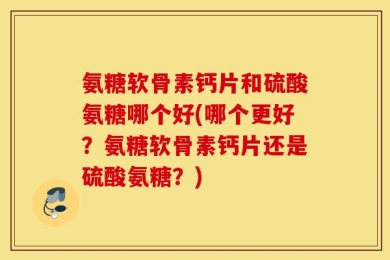 氨糖软骨素钙片和硫酸氨糖哪个好(哪个更好？氨糖软骨素钙片还是硫酸氨糖？)