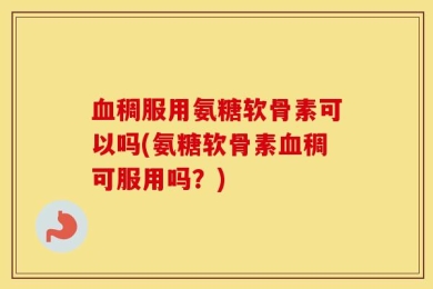 血稠服用氨糖软骨素可以吗(氨糖软骨素血稠可服用吗？)