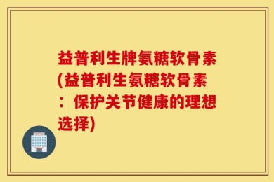 益普利生牌氨糖软骨素(益普利生氨糖软骨素：保护关节健康的理想选择)