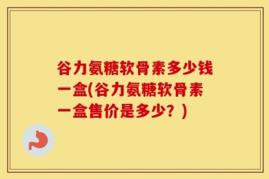 谷力氨糖软骨素多少钱一盒(谷力氨糖软骨素一盒售价是多少？)