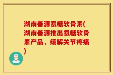湖南善源氨糖软骨素(湖南善源推出氨糖软骨素产品，缓解关节疼痛)