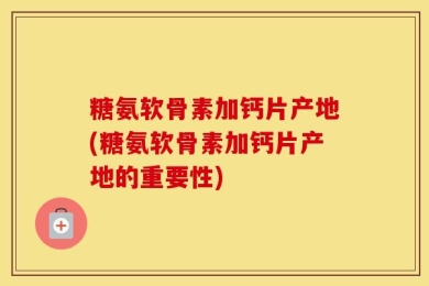 糖氨软骨素加钙片产地(糖氨软骨素加钙片产地的重要性)