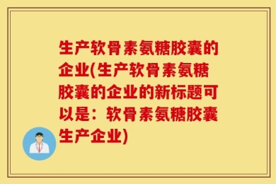 生产软骨素氨糖胶囊的企业(生产软骨素氨糖胶囊的企业的新标题可以是：软骨素氨糖胶囊生产企业)