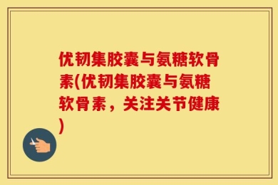 优韧集胶囊与氨糖软骨素(优韧集胶囊与氨糖软骨素，关注关节健康)