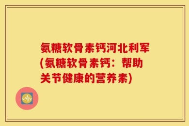氨糖软骨素钙河北利军(氨糖软骨素钙：帮助关节健康的营养素)