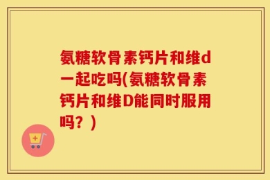 氨糖软骨素钙片和维d一起吃吗(氨糖软骨素钙片和维D能同时服用吗？)