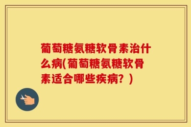 葡萄糖氨糖软骨素治什么病(葡萄糖氨糖软骨素适合哪些疾病？)