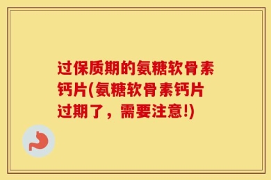 过保质期的氨糖软骨素钙片(氨糖软骨素钙片过期了，需要注意!)