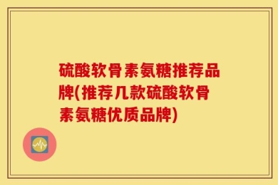 硫酸软骨素氨糖推荐品牌(推荐几款硫酸软骨素氨糖优质品牌)