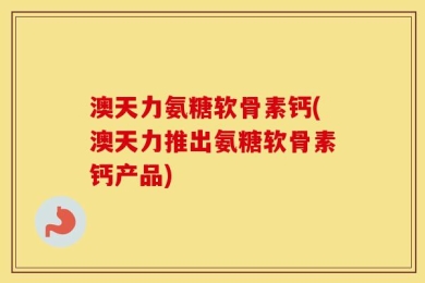 澳天力氨糖软骨素钙(澳天力推出氨糖软骨素钙产品)