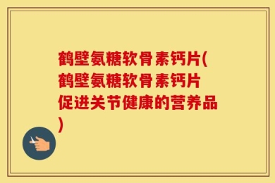 鹤壁氨糖软骨素钙片(鹤壁氨糖软骨素钙片 促进关节健康的营养品)