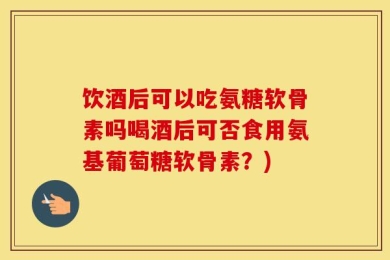 饮酒后可以吃氨糖软骨素吗喝酒后可否食用氨基葡萄糖软骨素？)