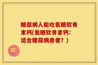 糖尿病人能吃氨糖软骨素钙(氨糖软骨素钙：适合糖尿病患者？)