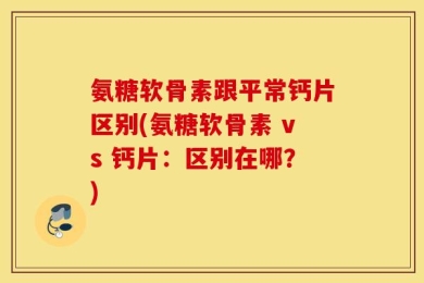 氨糖软骨素跟平常钙片区别(氨糖软骨素 vs 钙片：区别在哪？)