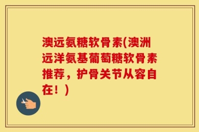 澳远氨糖软骨素(澳洲远洋氨基葡萄糖软骨素推荐，护骨关节从容自在！)