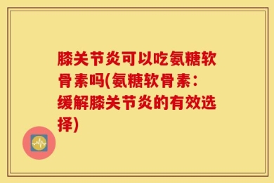 膝关节炎可以吃氨糖软骨素吗(氨糖软骨素：缓解膝关节炎的有效选择)
