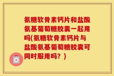 氨糖软骨素钙片和盐酸氨基葡萄糖胶囊一起用吗(氨糖软骨素钙片与盐酸氨基葡萄糖胶囊可同时服用吗？)