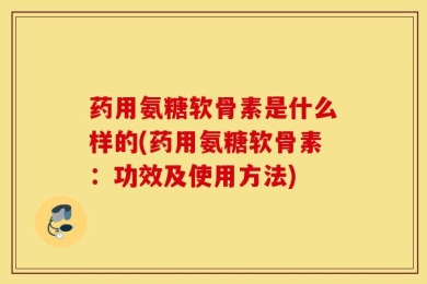 药用氨糖软骨素是什么样的(药用氨糖软骨素：功效及使用方法)
