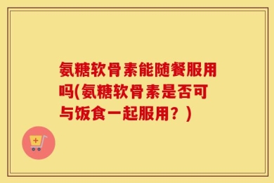 氨糖软骨素能随餐服用吗(氨糖软骨素是否可与饭食一起服用？)