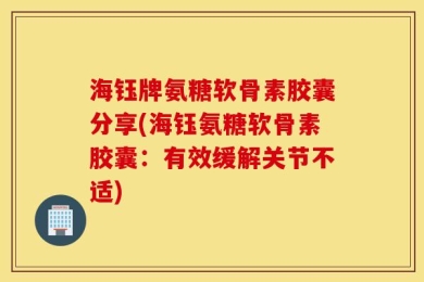 海钰牌氨糖软骨素胶囊分享(海钰氨糖软骨素胶囊：有效缓解关节不适)