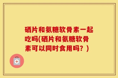 硒片和氨糖软骨素一起吃吗(硒片和氨糖软骨素可以同时食用吗？)