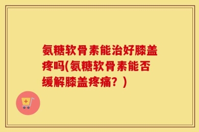 氨糖软骨素能治好膝盖疼吗(氨糖软骨素能否缓解膝盖疼痛？)