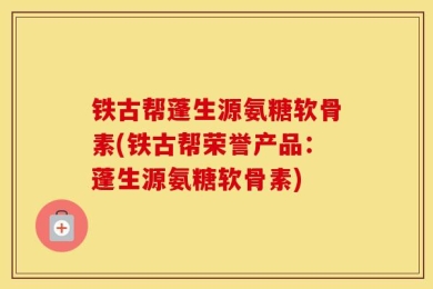 铁古帮蓬生源氨糖软骨素(铁古帮荣誉产品：蓬生源氨糖软骨素)